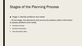 Stages of the Planning Process
■ Stage 1: Identify problems and needs
- At this stage, the planner(s) and community leaders collect information
to assess problems and needs.
▪ Conduct surveys
▪ Conduct interviews
▪ Use secondary data
 