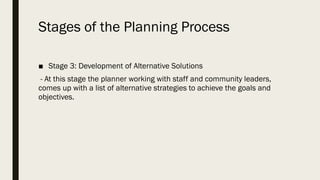 Stages of the Planning Process
■ Stage 3: Development of Alternative Solutions
- At this stage the planner working with staff and community leaders,
comes up with a list of alternative strategies to achieve the goals and
objectives.
 