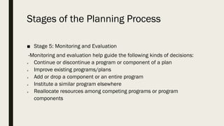 Stages of the Planning Process
■ Stage 5: Monitoring and Evaluation
-Monitoring and evaluation help guide the following kinds of decisions:
➢ Continue or discontinue a program or component of a plan
➢ Improve existing programs/plans
➢ Add or drop a component or an entire program
➢ Institute a similar program elsewhere
➢ Reallocate resources among competing programs or program
components
 