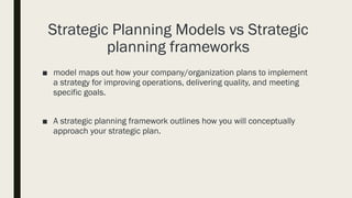 Strategic Planning Models vs Strategic
planning frameworks
■ model maps out how your company/organization plans to implement
a strategy for improving operations, delivering quality, and meeting
specific goals.
■ A strategic planning framework outlines how you will conceptually
approach your strategic plan.
 