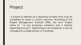 Project
- A project is defined as a sequence of tasks that must be
completed to attain a certain outcome. According to the
Project Management Institute (PMI), the term Project
refers to ” to any temporary endeavor with a definite
beginning and end”. Depending on its complexity, it can be
managed by a single person or hundreds.
 