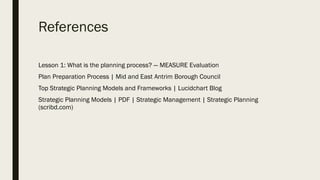 References
Lesson 1: What is the planning process? — MEASURE Evaluation
Plan Preparation Process | Mid and East Antrim Borough Council
Top Strategic Planning Models and Frameworks | Lucidchart Blog
Strategic Planning Models | PDF | Strategic Management | Strategic Planning
(scribd.com)
 