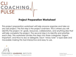 Project Preparation Worksheet
This project preparation worksheet will help anyone organize and take on
any size project. The first step is the project overview. This is where you will
identify the project, its’ goals, resources, collaborators, and anything else that
will help complete the project. The second step is to identify and prioritize
each step. The worksheet divides the steps into three categories; Urgent,
Important, and Nice to do/ or delegate. Each “sticky note” is type-able and
moveable making this tool interactive and easy to use.
 