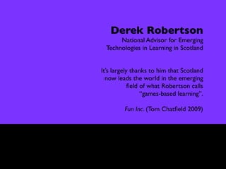Interview

               Derek Robertson
                  National Advisor for Emerging
             Technologies in Learning in Scotland


            It’s largely thanks to him that Scotland
              now leads the world in the emerging
                        ﬁeld of what Robertson calls
                             “games-based learning”.

                     Fun Inc. (Tom Chatﬁeld 2009)
 