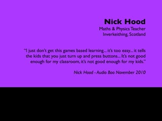 Controversy

                                                 Nick Hood
                                              Maths & Physics Teacher
                                               Inverkeithing, Scotland


  “I just don’t get this games based learning... it’s too easy... it tells
   the kids that you just turn up and press buttons... It’s not good
      enough for my classroom, it’s not good enough for my kids.”

                               Nick Hood - Audio Boo November 2010
 