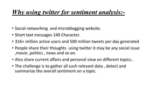 Why using twitter for sentiment analysis:-
• Social networking and microblogging website.
• Short text messages 140 Character.
• 316+ million active users and 500 million tweets per day generated
• People share their thoughts using twitter it may be any social issue
,movie ,politics , news and so on.
• Also share current affairs and personal view on different topics..
• The challenge is to gather all such relevant data , detect and
summarize the overall sentiment on a topic.
 