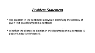 Problem Statement
• The problem in the sentiment analysis is classifying the polarity of
given text in a document in a sentence
• Whether the expressed opinion in the document or in a sentence is
positive ,negative or neutral.
 