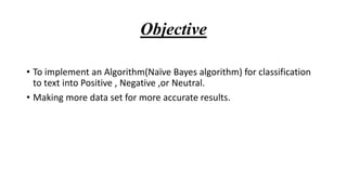 Objective
• To implement an Algorithm(Naïve Bayes algorithm) for classification
to text into Positive , Negative ,or Neutral.
• Making more data set for more accurate results.
 