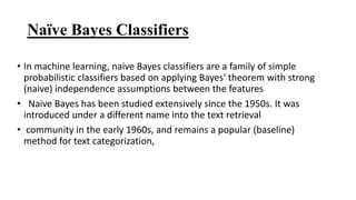 Naïve Bayes Classifiers
• In machine learning, naive Bayes classifiers are a family of simple
probabilistic classifiers based on applying Bayes' theorem with strong
(naive) independence assumptions between the features
• Naive Bayes has been studied extensively since the 1950s. It was
introduced under a different name into the text retrieval
• community in the early 1960s, and remains a popular (baseline)
method for text categorization,
 