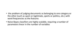 • the problem of judging documents as belonging to one category or
the other (such as spam or legitimate, sports or politics, etc.) with
word frequencies as the features
• Naive Bayes classifiers are highly scalable, requiring a number of
parameters linear in the number of variables
 