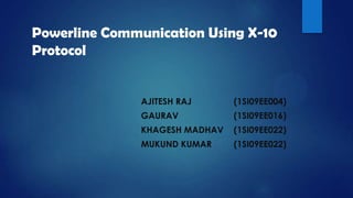 Powerline Communication Using X-10
Protocol


               AJITESH RAJ      (1SI09EE004)
               GAURAV           (1SI09EE016)
               KHAGESH MADHAV   (1SI09EE022)
               MUKUND KUMAR     (1SI09EE022)
 
