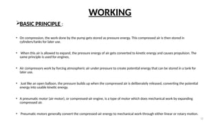 12
WORKING
BASIC PRINCIPLE :
• On compression, the work done by the pump gets stored as pressure energy. This compressed air is then stored in
cylinders/tanks for later use.
• When this air is allowed to expand, the pressure energy of air gets converted to kinetic energy and causes propulsion. The
same principle is used for engines.
• Air compressors work by forcing atmospheric air under pressure to create potential energy that can be stored in a tank for
later use.
• Just like an open balloon, the pressure builds up when the compressed air is deliberately released, converting the potential
energy into usable kinetic energy.
• A pneumatic motor (air motor), or compressed-air engine, is a type of motor which does mechanical work by expanding
compressed air.
• Pneumatic motors generally convert the compressed-air energy to mechanical work through either linear or rotary motion.
 