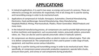 13
APPLICATIONS
1. In industrial applications, it is used in two ways: as energy and as part of a process. These are
referred to as Energy Air and Active Air respectively. First of all, Energy Air is used for storing
and transmitting energy in order to do mechanical work.
2. Applications of compressed air include: Aerospace, Automotive, Chemical Manufacturing,
Electronics, Food and Beverage, General Manufacturing, Glass Manufacturing,
Hospitals/Medical, Mining, Pharmaceuticals, Plastics, Power Generation, Wood Products and
many more.
3. In the industrial manufacturing process, air compressors are used to provide high-pressure gas
to drive machinery and equipment, such as pneumatic motors, pneumatic pistons, pneumatic
valves, etc. They can also be used to operate pneumatic valves in hydraulic systems.
4. Air compressors are devices powered by either an electric motor or a diesel engine. Their role
is to deliver compressed air. The compressed air is then used to power a wide range of tools,
equipment, and machines across various industries.
5. Energy Air is used for storing and transmitting energy in order to do mechanical work. More
specifically, air compressors power pneumatic production equipment, operate lathe chucks,
pressure-clean parts, and convey or cool components during production.
 