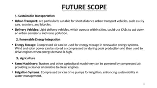 14
FUTURE SCOPE
1. Sustainable Transportation
• Urban Transport: are particularly suitable for short-distance urban transport vehicles, such as city
cars, scooters, and bicycles.
• Delivery Vehicles: Light delivery vehicles, which operate within cities, could use CAEs to cut down
on urban emissions and noise pollution.
2. Renewable Energy Integration
• Energy Storage: Compressed air can be used for energy storage in renewable energy systems.
Wind and solar power can be stored as compressed air during peak production and then used to
drive engines when energy demand is high.
3. Agriculture
• Farm Machinery: Tractors and other agricultural machinery can be powered by compressed air,
providing a cleaner alternative to diesel engines.
• Irrigation Systems: Compressed air can drive pumps for irrigation, enhancing sustainability in
water management.
 