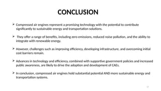 17
CONCLUSION
 Compressed air engines represent a promising technology with the potential to contribute
significantly to sustainable energy and transportation solutions.
 They offer a range of benefits, including zero emissions, reduced noise pollution, and the ability to
integrate with renewable energy.
 However, challenges such as improving efficiency, developing infrastructure, and overcoming initial
cost barriers remain.
 Advances in technology and efficiency, combined with supportive government policies and increased
public awareness, are likely to drive the adoption and development of CAEs.
 In conclusion, compressed air engines hold substantial potential AND more sustainable energy and
transportation systems.
 