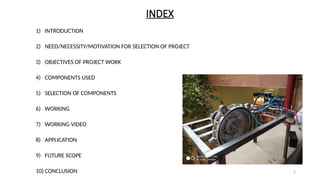 2
INDEX
1) INTRODUCTION
2) NEED/NECESSITY/MOTIVATION FOR SELECTION OF PROJECT
3) OBJECTIVES OF PROJECT WORK
4) COMPONENTS USED
5) SELECTION OF COMPONENTS
6) WORKING
7) WORKING VIDEO
8) APPLICATION
9) FUTURE SCOPE
10) CONCLUSION
 