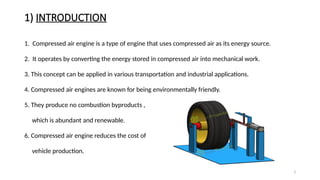 3
1) INTRODUCTION
1. Compressed air engine is a type of engine that uses compressed air as its energy source.
2. It operates by converting the energy stored in compressed air into mechanical work.
3. This concept can be applied in various transportation and industrial applications.
4. Compressed air engines are known for being environmentally friendly.
5. They produce no combustion byproducts ,
which is abundant and renewable.
6. Compressed air engine reduces the cost of
vehicle production.
 