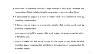 4
• Now-a-days, automobiles consume a large number of fossil fuels. However, the
consumption of fossil fuels has brought many serious environmental problems
• A compressed air engine is a type of motor which does mechanical work by
expanding compressed air.
• A Compressed-air engine is a pneumatic actuator that creates useful work by
expanding compressed air.
• A compressed-air vehicle is powered by an air engine, using compressed air, which
is stored in a tank.
• Instead of mixing fuel with air and burning it in the engine to drive pistons with hot
expanding gases, compressed air vehicles use the expansion of compressed air to
drive their pistons.
 