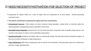 5
2) NEED/NECESSITY/MOTIVATION FOR SELECTION OF PROJECT
 Compressed air engines (CAEs) are a type of engine that use compressed air to drive pistons , thereby generating
mechanical work.
 The need for and interest in compressed air engines stem from several factors:
• Environmental Concerns: CAEs produce no direct emissions during operation, making them an attractive option for
reducing pollution and greenhouse gases, especially in urban areas .
• Renewable Energy Integration: Compressed air can be stored and used in conjunction with renewable energy sources, such
as wind or solar power, to create a more sustainable energy system.
• Operational Benefits: Simplicity and Safety: CAEs are mechanically simpler and safer than internal combustion engines, as
they do not involve combustion or high temperatures.
• Lower Maintenance: With fewer moving parts and no need for fuel combustion, CAEs generally require less maintenance
and have a longer operational life.
 