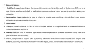 6
 Economic Factors :
• Cost-Effectiveness: Depending on the source of the compressed air and the scale of deployment, CAEs can be a
cost-effective solution, particularly in applications where conventional energy storage or generation systems are
not viable.
• Decentralized Power: CAEs can be used in off-grid or remote areas, providing a decentralized power source
without relying on extensive infrastructure .
 Applications:
• Transport: There is potential for CAEs in various transport sectors, including urban vehicles, where zero-emission
and noise reduction are critical.
• Industry: CAEs are used in industrial applications where compressed air is already a common utility, such as in
pneumatic tools and machinery.
 Overall, compressed air engines offer a promising alternative to traditional internal combustion engines and
batteries, especially in contexts where environmental impact, safety, and operational simplicity are paramount.
 