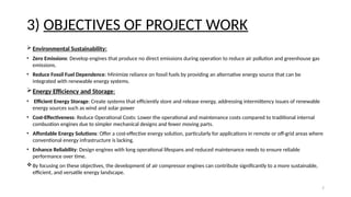 7
3) OBJECTIVES OF PROJECT WORK
 Environmental Sustainability:
• Zero Emissions: Develop engines that produce no direct emissions during operation to reduce air pollution and greenhouse gas
emissions.
• Reduce Fossil Fuel Dependence: Minimize reliance on fossil fuels by providing an alternative energy source that can be
integrated with renewable energy systems.
Energy Efficiency and Storage:
• Efficient Energy Storage: Create systems that efficiently store and release energy, addressing intermittency issues of renewable
energy sources such as wind and solar power
• Cost-Effectiveness: Reduce Operational Costs: Lower the operational and maintenance costs compared to traditional internal
combustion engines due to simpler mechanical designs and fewer moving parts.
• Affordable Energy Solutions: Offer a cost-effective energy solution, particularly for applications in remote or off-grid areas where
conventional energy infrastructure is lacking.
• Enhance Reliability: Design engines with long operational lifespans and reduced maintenance needs to ensure reliable
performance over time.
By focusing on these objectives, the development of air compressor engines can contribute significantly to a more sustainable,
efficient, and versatile energy landscape.
 