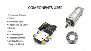 8
COMPONENTS USED
• Pneumatic Actuator
• Wheel
• Pneumatic Pipes
• Single Solenoid Valve
• Bearing
• Rack
• Connecting Rod
• Supporting Frame
• Joints & Fixtures
• Electronic Circuit
 