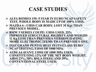 CASE STUDIES
 ALFA ROMEO 159: 5 STAR IN EURO NCAP SAFETY
TEST, WHOLE BODY IS MADE UP OF 100% UHSS.
 MAZDA 6 : UHSS CAR BODY, LOST 35 Kgs THAN
PREVIOUS MODEL.
 BMW 3 SERIES COUPE: UHSS USED, 25%
IMPROVED STRUCTURAL RIGIDITY AND WEIGHS
11 Kg LESS THAN PREVIOUS VERSION HAVING
MORE ELECTRONIC ITEMS THAN PREVIOUS ONE.
 FIAT GRAND PUNTO: BEST IN ITS CLASS EURO
NCAP TESTING, UHSS OF 1000 MPa.
 AUDI A4 AVANT: UHSS OF 1000 MPa USED,
CONSTITUTING 12% OF THE NET BODY WEIGHT,
AHSS 23%, 30% HSLA STEELAND 39%
CONVENTIONAL STEEL USED.
 