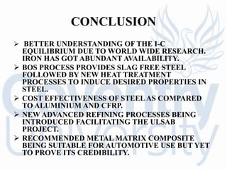 CONCLUSION
 BETTER UNDERSTANDING OF THE I-C
EQUILIBRIUM DUE TO WORLD WIDE RESEARCH.
IRON HAS GOT ABUNDANT AVAILABILITY.
 BOS PROCESS PROVIDES SLAG FREE STEEL
FOLLOWED BY NEW HEAT TREATMENT
PROCESSES TO INDUCE DESIRED PROPERTIES IN
STEEL.
 COST EFFECTIVENESS OF STEELAS COMPARED
TO ALUMINIUM AND CFRP.
 NEW ADVANCED REFINING PROCESSES BEING
INTRODUCED FACILITATING THE ULSAB
PROJECT.
 RECOMMENDED METAL MATRIX COMPOSITE
BEING SUITABLE FOR AUTOMOTIVE USE BUT YET
TO PROVE ITS CREDIBILITY.
 