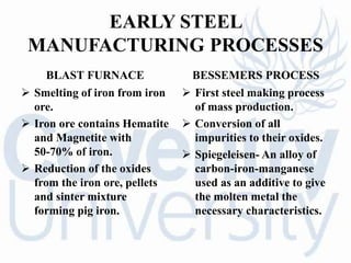 EARLY STEEL
MANUFACTURING PROCESSES
BLAST FURNACE
 Smelting of iron from iron
ore.
 Iron ore contains Hematite
and Magnetite with
50-70% of iron.
 Reduction of the oxides
from the iron ore, pellets
and sinter mixture
forming pig iron.
BESSEMERS PROCESS
 First steel making process
of mass production.
 Conversion of all
impurities to their oxides.
 Spiegeleisen- An alloy of
carbon-iron-manganese
used as an additive to give
the molten metal the
necessary characteristics.
 