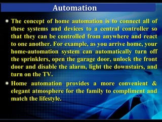 Home automation saves your time and effort by controlling you home automatically for performing routine functions such as watering your grass, or turning off all lights, setting the thermostat to economy mode, control scheduled appliances operation and arming the security system when you retire for the night