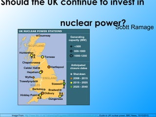 Should the UK continue to invest in    nuclear power? Scott Ramage  Image From:  http://news.bbc.co.uk/1/shared/spl/hi/guides/456900/456932/html/default.stm ,  Guide to UK nuclear power , BBC News, 15/10/2010 