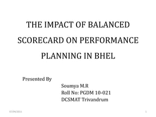 THE IMPACT OF BALANCED
      SCORECARD ON PERFORMANCE
                    PLANNING IN BHEL

             Presented By
                            Soumya M.R
                            Roll No: PGDM 10-021
                            DCSMAT Trivandrum

07/04/2011                                         1
 
