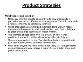 Product Strategies
Milk Products and Nutrition
• Nestle realizes the need to constantly add new products to its
  portfolios to cater to different market segments. This is in tune with
  a natural tendency to constantly innovate.
• While products like caramel and milkmaid doing well, in recent
  times nestle has come up with products like Lassi, fruit n dahi, etc
  to cater unexplored segments of Indian market.
• The example of nestle slim milk is a classic, on how it was
  positioned and which set benchmarks for others to follow.
• The company worked on the 'Tasty bhi healthy bhi' proposition to
  gain acceptance among both kids and mothers.
• With other players like Amul and Mother Diary still ruling the tetra
  pack milk is a good way to have a major slice of market share and
  go for penetration
 