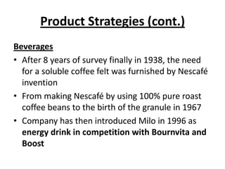 Product Strategies (cont.)
Beverages
• After 8 years of survey finally in 1938, the need
  for a soluble coffee felt was furnished by Nescafé
  invention
• From making Nescafé by using 100% pure roast
  coffee beans to the birth of the granule in 1967
• Company has then introduced Milo in 1996 as
  energy drink in competition with Bournvita and
  Boost
 