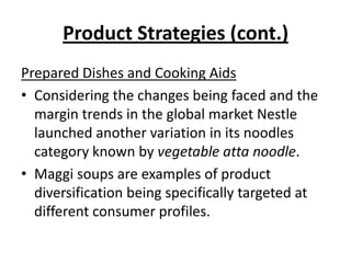 Product Strategies (cont.)
Prepared Dishes and Cooking Aids
• Considering the changes being faced and the
  margin trends in the global market Nestle
  launched another variation in its noodles
  category known by vegetable atta noodle.
• Maggi soups are examples of product
  diversification being specifically targeted at
  different consumer profiles.
 