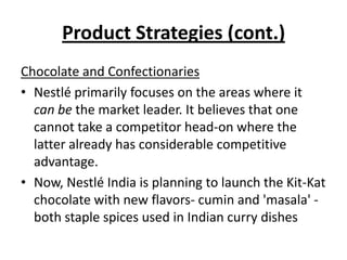 Product Strategies (cont.)
Chocolate and Confectionaries
• Nestlé primarily focuses on the areas where it
  can be the market leader. It believes that one
  cannot take a competitor head-on where the
  latter already has considerable competitive
  advantage.
• Now, Nestlé India is planning to launch the Kit-Kat
  chocolate with new flavors- cumin and 'masala' -
  both staple spices used in Indian curry dishes
 