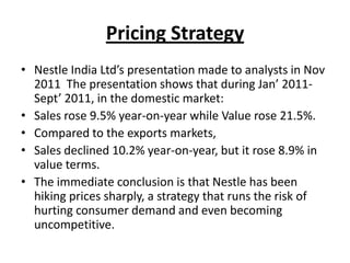 Pricing Strategy
• Nestle India Ltd’s presentation made to analysts in Nov
  2011 The presentation shows that during Jan’ 2011-
  Sept’ 2011, in the domestic market:
• Sales rose 9.5% year-on-year while Value rose 21.5%.
• Compared to the exports markets,
• Sales declined 10.2% year-on-year, but it rose 8.9% in
  value terms.
• The immediate conclusion is that Nestle has been
  hiking prices sharply, a strategy that runs the risk of
  hurting consumer demand and even becoming
  uncompetitive.
 