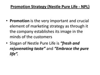 Promotion Strategy (Nestle Pure Life - NPL)


• Promotion is the very important and crucial
  element of marketing strategy as through it
  the company establishes its image in the
  minds of the customers
• Slogan of Nestle Pure Life is “fresh and
  rejuvenating taste” and “Embrace the pure
  life”.
 