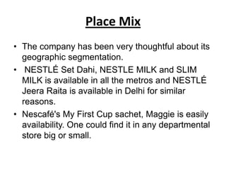 Place Mix
• The company has been very thoughtful about its
  geographic segmentation.
• NESTLÉ Set Dahi, NESTLE MILK and SLIM
  MILK is available in all the metros and NESTLÉ
  Jeera Raita is available in Delhi for similar
  reasons.
• Nescafé's My First Cup sachet, Maggie is easily
  availability. One could find it in any departmental
  store big or small.
 