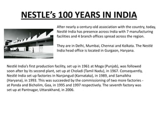 NESTLE’s 100 YEARS IN INDIA
                               After nearly a century-old association with the country, today,
                               Nestlé India has presence across India with 7 manufacturing
                               facilities and 4 branch offices spread across the region.

                               They are in Delhi, Mumbai, Chennai and Kolkata. The Nestlé
                               India head office is located in Gurgaon, Haryana.



Nestlé India’s first production facility, set up in 1961 at Moga (Punjab), was followed
soon after by its second plant, set up at Choladi (Tamil Nadu), in 1967. Consequently,
Nestlé India set up factories in Nanjangud (Karnataka), in 1989, and Samalkha
(Haryana), in 1993. This was succeeded by the commissioning of two more factories -
at Ponda and Bicholim, Goa, in 1995 and 1997 respectively. The seventh factory was
set up at Pantnagar, Uttarakhand, in 2006.
 