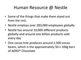 Human Resource @ Nestle
• Some of the things that make them stand out
  from the rest.
• Nestlé employs over 283,000 employees globally
• Nestlé has around 10,000 different products
  globally and around one billion products sold
  every day
• One cocoa tree produces around 2,500 cocoa
  beans, which is the approximately 50 x 100g bars
  of AERO® Chocolate
 