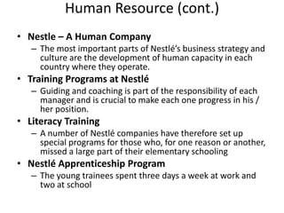 Human Resource (cont.)
• Nestle – A Human Company
   – The most important parts of Nestlé’s business strategy and
     culture are the development of human capacity in each
     country where they operate.
• Training Programs at Nestlé
   – Guiding and coaching is part of the responsibility of each
     manager and is crucial to make each one progress in his /
     her position.
• Literacy Training
   – A number of Nestlé companies have therefore set up
     special programs for those who, for one reason or another,
     missed a large part of their elementary schooling
• Nestlé Apprenticeship Program
   – The young trainees spent three days a week at work and
     two at school
 