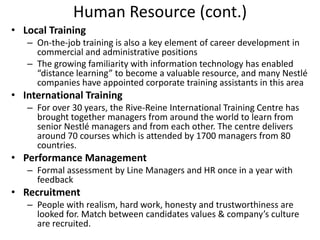 Human Resource (cont.)
• Local Training
   – On-the-job training is also a key element of career development in
     commercial and administrative positions
   – The growing familiarity with information technology has enabled
     “distance learning” to become a valuable resource, and many Nestlé
     companies have appointed corporate training assistants in this area
• International Training
   – For over 30 years, the Rive-Reine International Training Centre has
     brought together managers from around the world to learn from
     senior Nestlé managers and from each other. The centre delivers
     around 70 courses which is attended by 1700 managers from 80
     countries.
• Performance Management
   – Formal assessment by Line Managers and HR once in a year with
     feedback
• Recruitment
   – People with realism, hard work, honesty and trustworthiness are
     looked for. Match between candidates values & company’s culture
     are recruited.
 