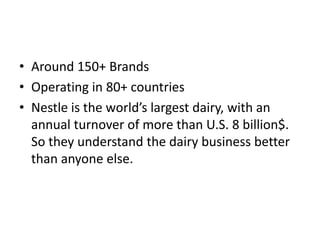 • Around 150+ Brands
• Operating in 80+ countries
• Nestle is the world’s largest dairy, with an
  annual turnover of more than U.S. 8 billion$.
  So they understand the dairy business better
  than anyone else.
 