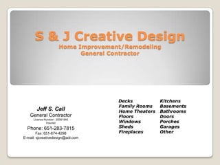S & J Creative Design
                      Home Improvement/Remodeling
                            General Contractor




                                     Decks           Kitchens
                                     Family Rooms    Basements
       Jeff S. Call                  Home Theaters   Bathrooms
   General Contractor                Floors          Doors
     License Number: 20581940
                                     Windows         Porches
              Insured
                                     Sheds           Garages
  Phone: 651-283-7815
                                     Fireplaces      Other
        Fax: 651-674-4298
E-mail: sjcreativedesign@aol.com
 