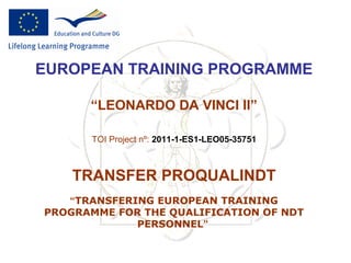 EUROPEAN TRAINING PROGRAMME

      “LEONARDO DA VINCI II”

      TOI Project nº: 2011-1-ES1-LEO05-35751



    TRANSFER PROQUALINDT
   “TRANSFERING EUROPEAN TRAINING
PROGRAMME FOR THE QUALIFICATION OF NDT
             PERSONNEL”
 