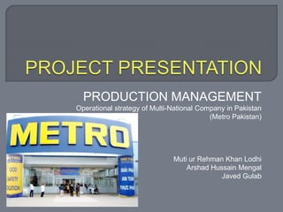 PRODUCTION MANAGEMENT
Operational strategy of Multi-National Company in Pakistan
(Metro Pakistan)
Muti ur Rehman Khan Lodhi
Arshad Hussain Mengal
Javed Gulab
 