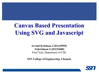 Canvas Based Presentation
Using SVG and Javascript
Arvind Krishnaa J (01145595)
Srikrishnan S (01153688)
Final Year, Department of CSE
SSN College of Engineering, Chennai
 