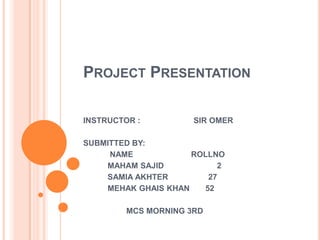 PROJECT PRESENTATION
INSTRUCTOR : SIR OMER
SUBMITTED BY:
NAME ROLLNO
MAHAM SAJID 2
SAMIA AKHTER 27
MEHAK GHAIS KHAN 52
MCS MORNING 3RD
 