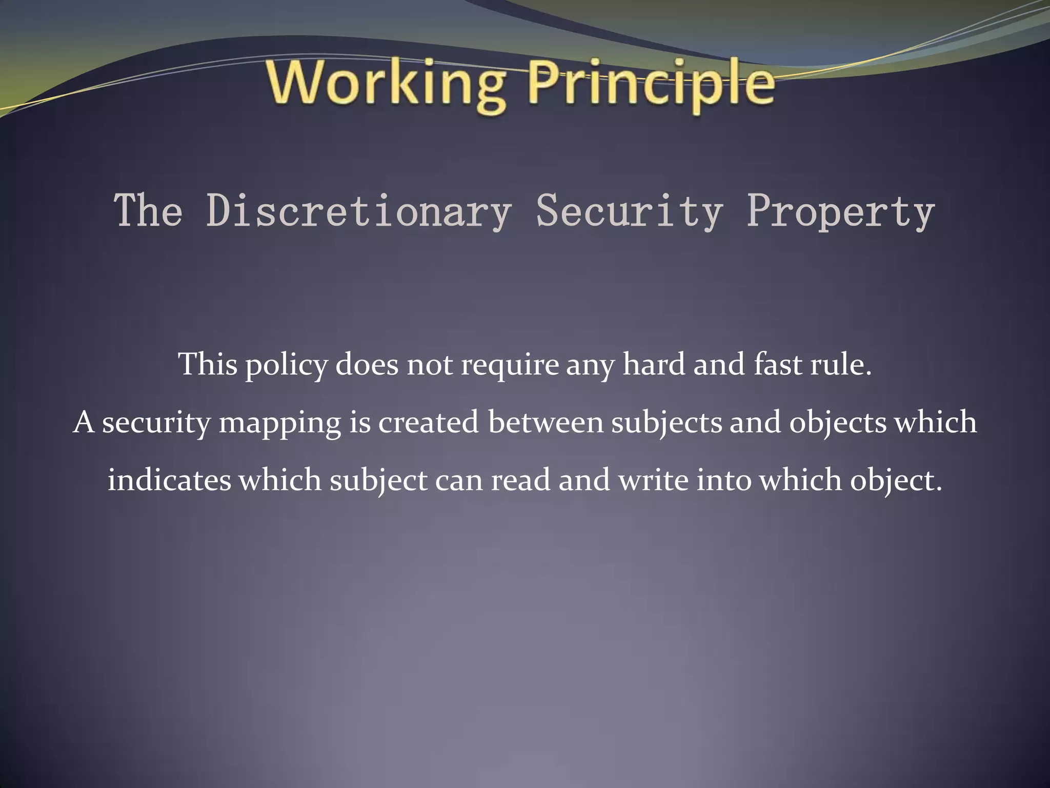 The Discretionary Security Property
This policy does not require any hard and fast rule.
A security mapping is created between subjects and objects which
indicates which subject can read and write into which object.
 